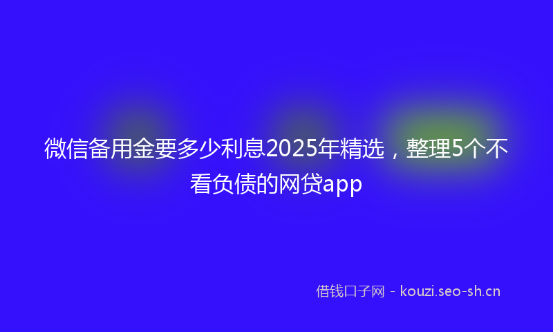 微信备用金要多少利息2025年精选,整理5个不看负债的网贷app
