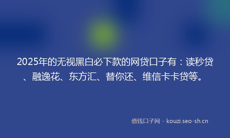 2025年的无视黑白必下款的网贷口子有：读秒贷、融逸花、东方汇、替你还、维信卡卡贷等。