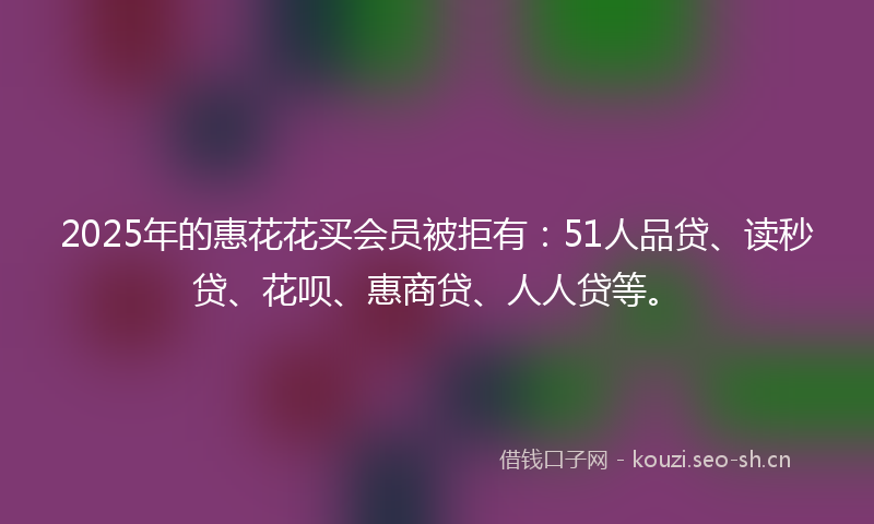 2025年的惠花花买会员被拒有：51人品贷、读秒贷、花呗、惠商贷、人人贷等。