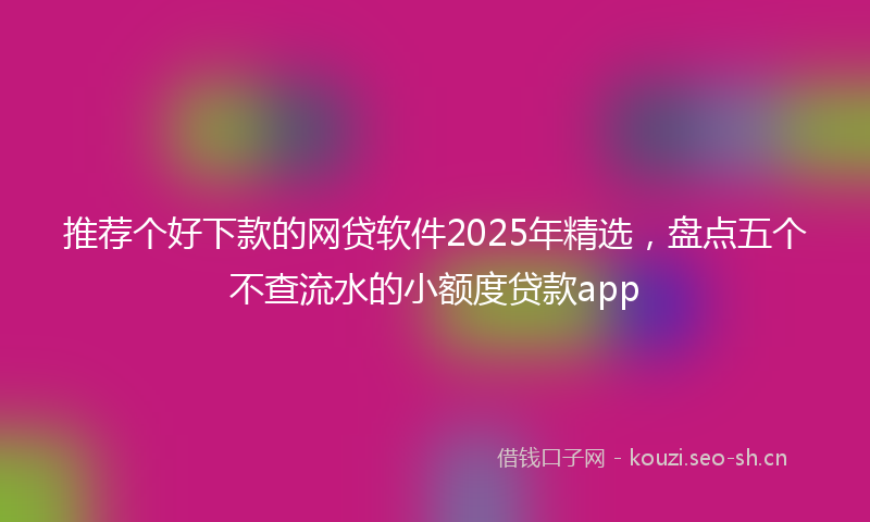 推荐个好下款的网贷软件2025年精选，盘点五个不查流水的小额度贷款app