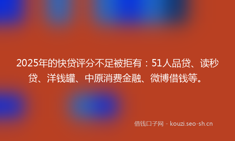 2025年的快贷评分不足被拒有：51人品贷、读秒贷、洋钱罐、中原消费金融、微博借钱等。