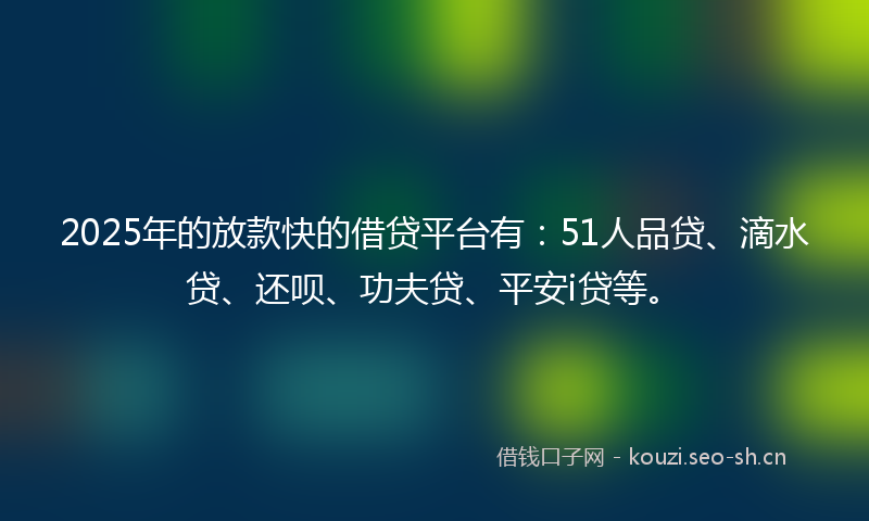2025年的放款快的借贷平台有：51人品贷、滴水贷、还呗、功夫贷、平安i贷等。