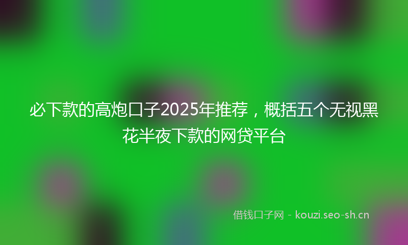 必下款的高炮口子2025年推荐，概括五个无视黑花半夜下款的网贷平台