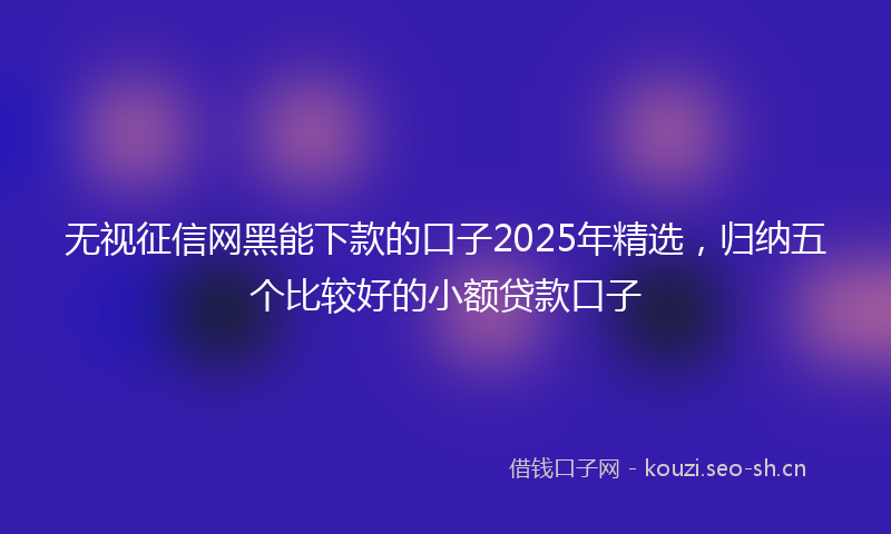 无视征信网黑能下款的口子2025年精选，归纳五个比较好的小额贷款口子