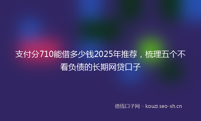 支付分710能借多少钱2025年推荐,梳理五个不看负债的长期网贷口子