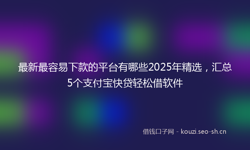 最新最容易下款的平台有哪些2025年精选，汇总5个支付宝快贷轻松借软件
