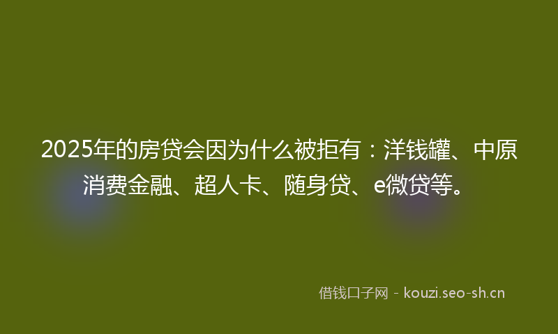2025年的房贷会因为什么被拒有：洋钱罐、中原消费金融、超人卡、随身贷、e微贷等。