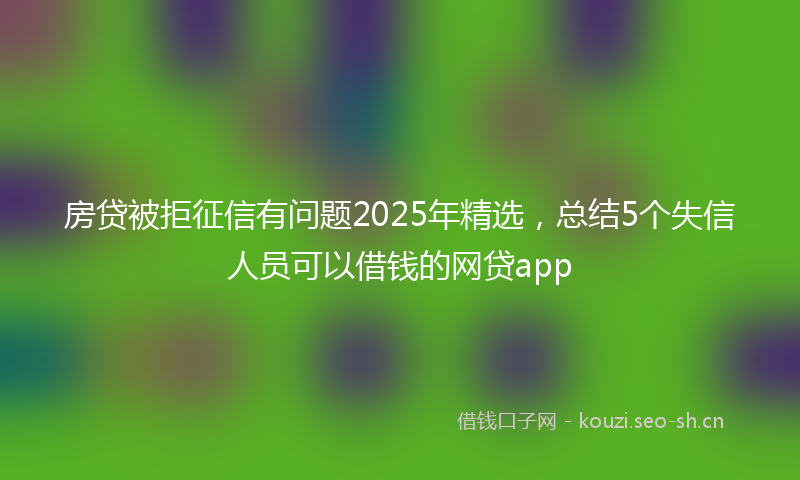 房贷被拒征信有问题2025年精选，总结5个失信人员可以借钱的网贷app