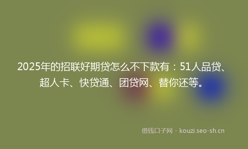 2025年的招联好期贷怎么不下款有：51人品贷、超人卡、快贷通、团贷网、替你还等。
