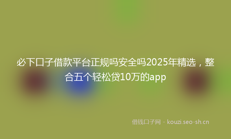 必下口子借款平台正规吗安全吗2025年精选，整合五个轻松贷10万的app