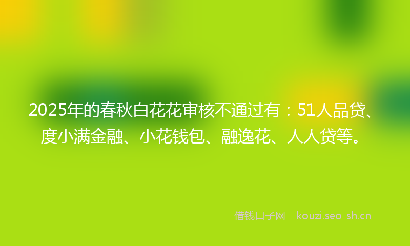 2025年的春秋白花花审核不通过有：51人品贷、度小满金融、小花钱包、融逸花、人人贷等。