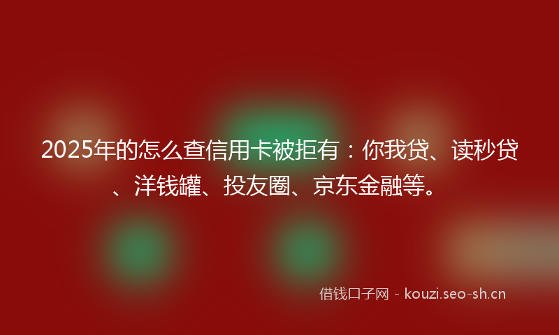 2025年的怎么查信用卡被拒有：你我贷、读秒贷、洋钱罐、投友圈、京东金融等。