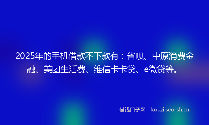 2025年的手机借款不下款有：省呗、中原消费金融、美团生活费、维信卡卡贷、e微贷等。