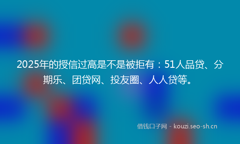 2025年的授信过高是不是被拒有：51人品贷、分期乐、团贷网、投友圈、人人贷等。