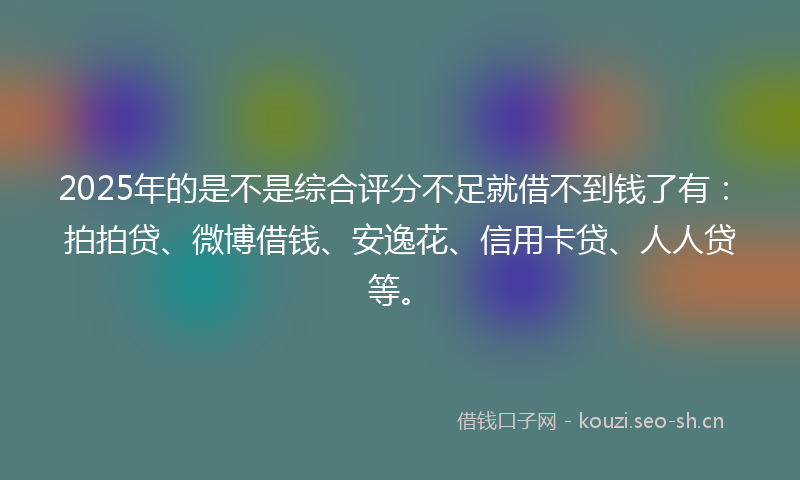 2025年的是不是综合评分不足就借不到钱了有：拍拍贷、微博借钱、安逸花、信用卡贷、人人贷等。