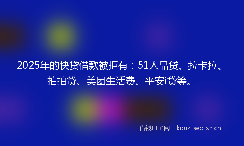 2025年的快贷借款被拒有：51人品贷、拉卡拉、拍拍贷、美团生活费、平安i贷等。