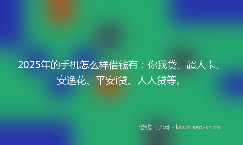 2025年的手机怎么样借钱有：你我贷、超人卡、安逸花、平安i贷、人人贷等。