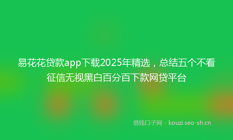 易花花贷款app下载2025年精选，总结五个不看征信无视黑白百分百下款网贷平台