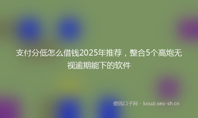 支付分低怎么借钱2025年推荐，整合5个高炮无视逾期能下的软件