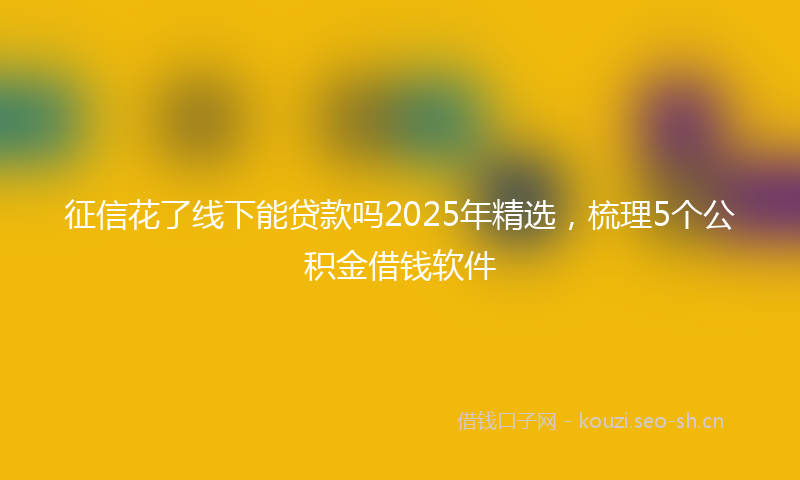 征信花了线下能贷款吗2025年精选,梳理5个公积金借钱软件