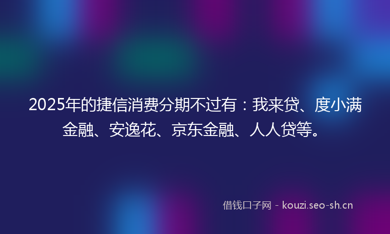 2025年的捷信消费分期不过有：我来贷、度小满金融、安逸花、京东金融、人人贷等。