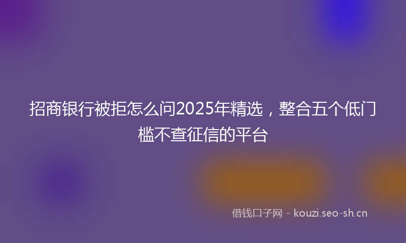 招商银行被拒怎么问2025年精选，整合五个低门槛不查征信的平台