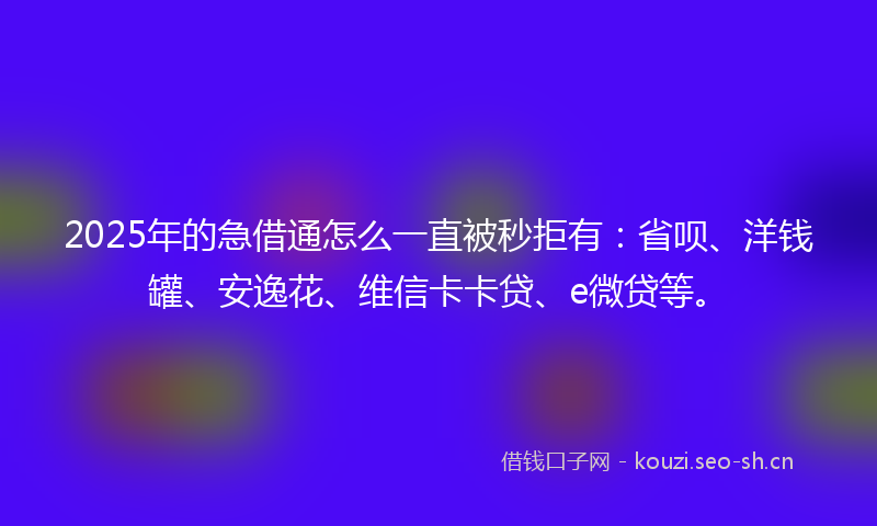 2025年的急借通怎么一直被秒拒有：省呗、洋钱罐、安逸花、维信卡卡贷、e微贷等。