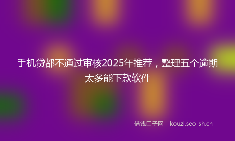 手机贷都不通过审核2025年推荐，整理五个逾期太多能下款软件