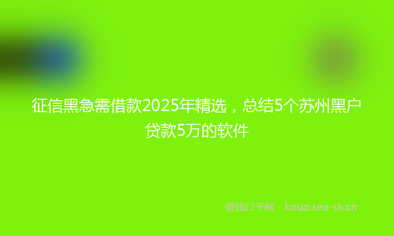 征信黑急需借款2025年精选，总结5个苏州黑户贷款5万的软件