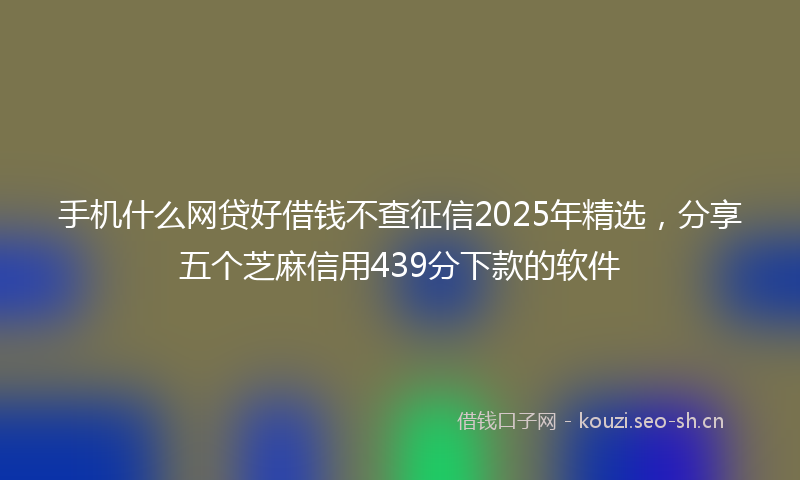 手机什么网贷好借钱不查征信2025年精选，分享五个芝麻信用439分下款的软件