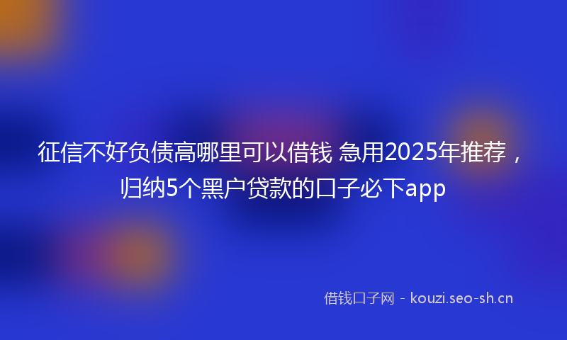 征信不好负债高哪里可以借钱 急用2025年推荐，归纳5个黑户贷款的口子必下app