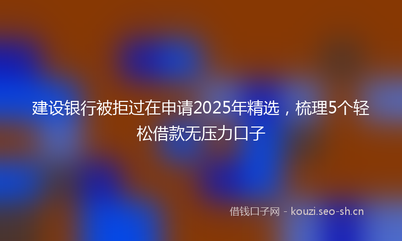 建设银行被拒过在申请2025年精选，梳理5个轻松借款无压力口子