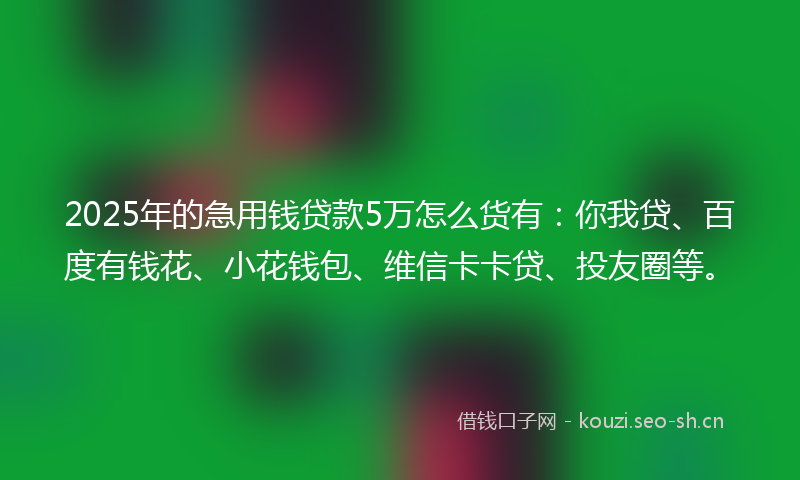 2025年的急用钱贷款5万怎么货有：你我贷、百度有钱花、小花钱包、维信卡卡贷、投友圈等。
