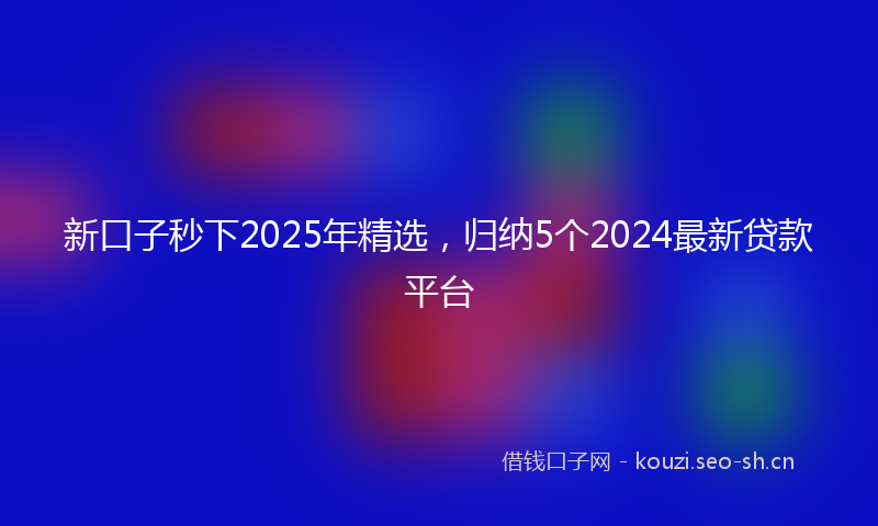 新口子秒下2025年精选,归纳5个2024最新贷款平台