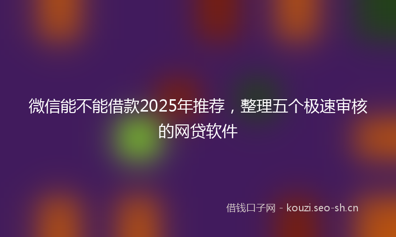 微信能不能借款2025年推荐，整理五个极速审核的网贷软件