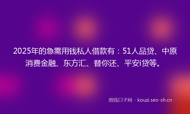 2025年的急需用钱私人借款有：51人品贷、中原消费金融、东方汇、替你还、平安i贷等。