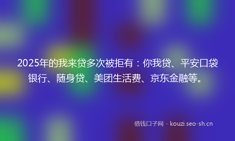 2025年的我来贷多次被拒有：你我贷、平安口袋银行、随身贷、美团生活费、京东金融等。