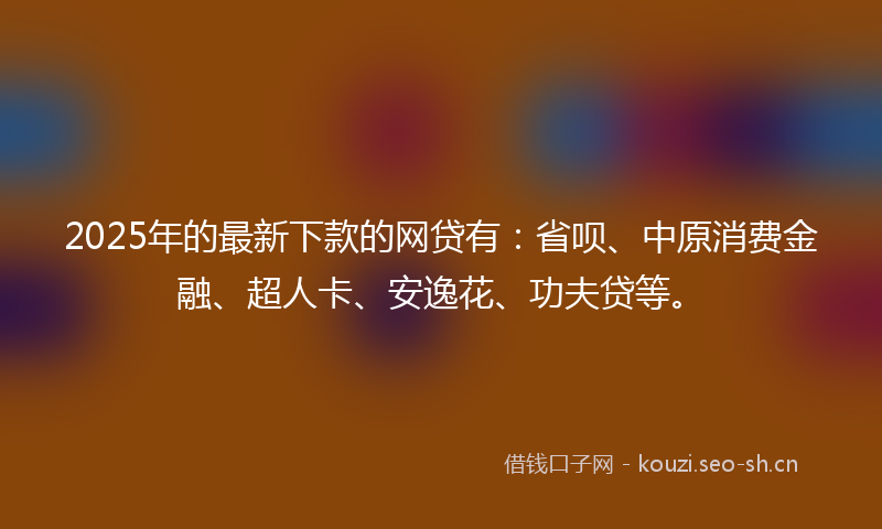 2025年的最新下款的网贷有：省呗、中原消费金融、超人卡、安逸花、功夫贷等。