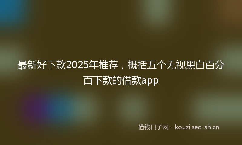 最新好下款2025年推荐，概括五个无视黑白百分百下款的借款app