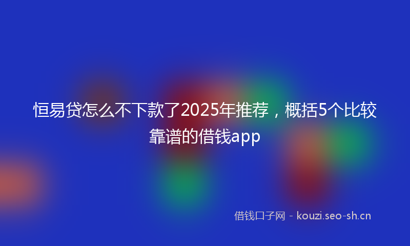 恒易贷怎么不下款了2025年推荐，概括5个比较靠谱的借钱app