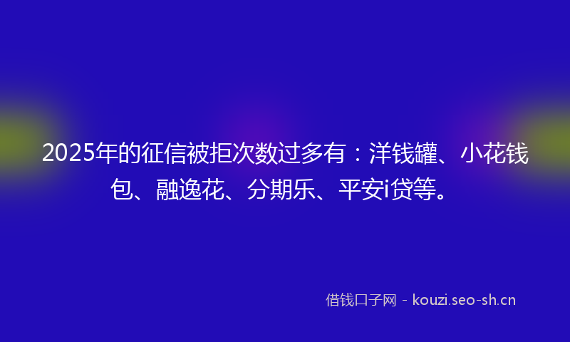 2025年的征信被拒次数过多有：洋钱罐、小花钱包、融逸花、分期乐、平安i贷等。
