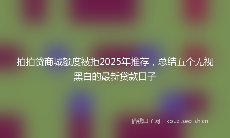 拍拍贷商城额度被拒2025年推荐，总结五个无视黑白的最新贷款口子