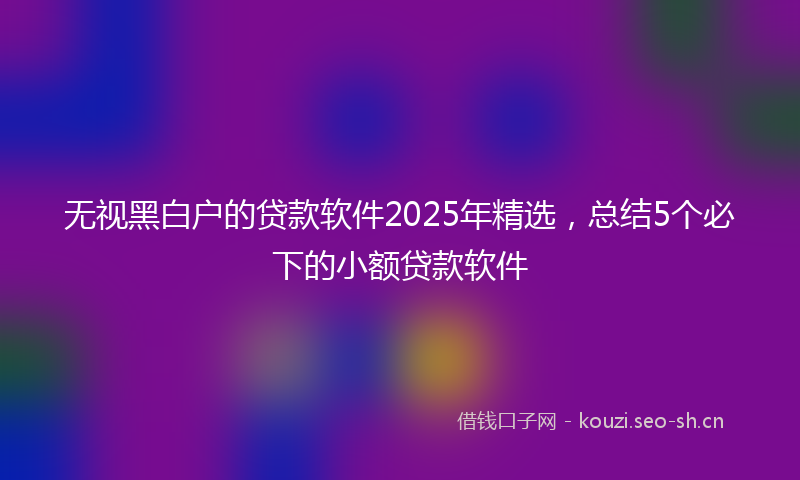 无视黑白户的贷款软件2025年精选，总结5个必下的小额贷款软件