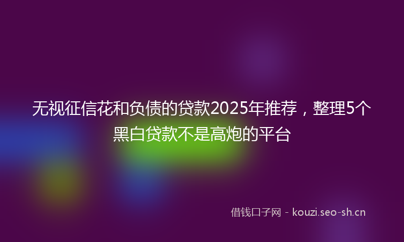 无视征信花和负债的贷款2025年推荐，整理5个黑白贷款不是高炮的平台