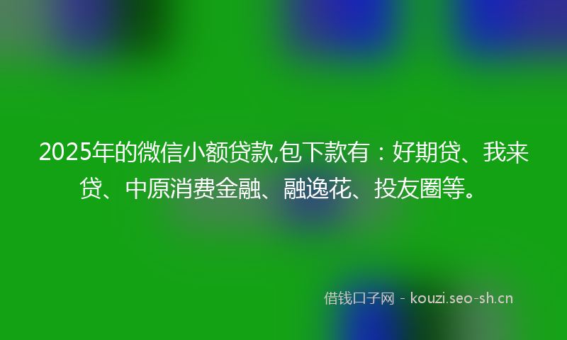 2025年的微信小额贷款,包下款有：好期贷、我来贷、中原消费金融、融逸花、投友圈等。