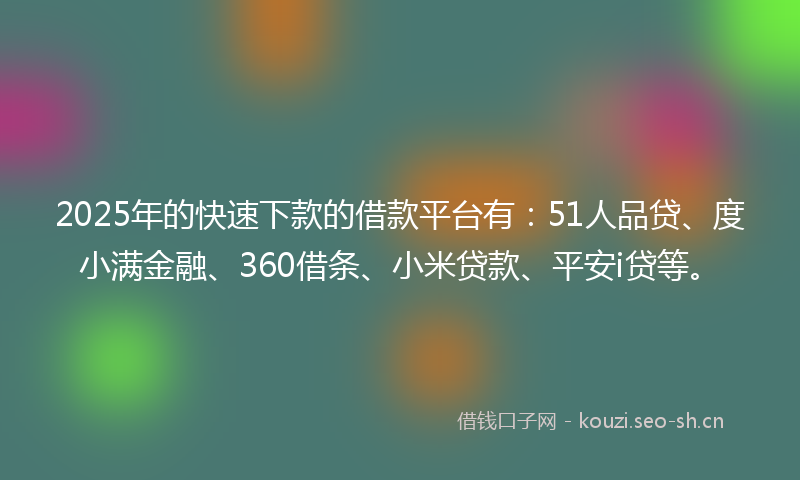 2025年的快速下款的借款平台有：51人品贷、度小满金融、360借条、小米贷款、平安i贷等。