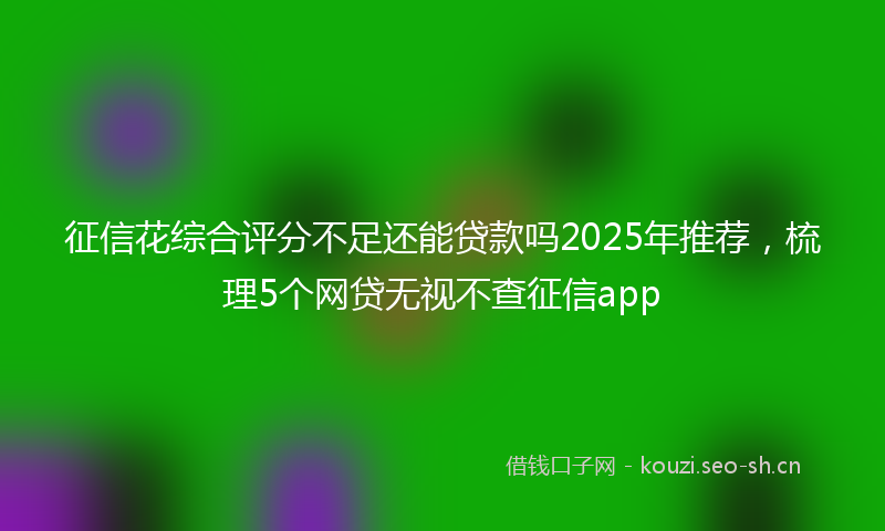 征信花综合评分不足还能贷款吗2025年推荐，梳理5个网贷无视不查征信app