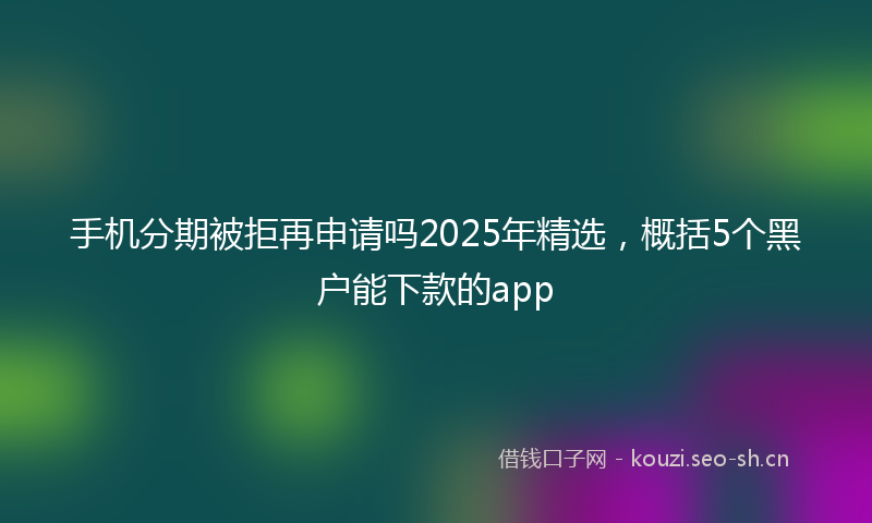 手机分期被拒再申请吗2025年精选，概括5个黑户能下款的app