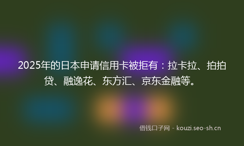 2025年的日本申请信用卡被拒有：拉卡拉、拍拍贷、融逸花、东方汇、京东金融等。