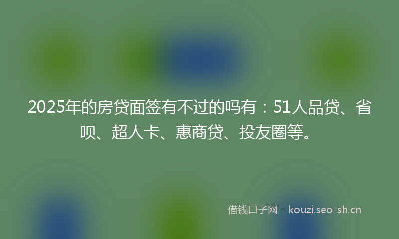 2025年的房贷面签有不过的吗有：51人品贷、省呗、超人卡、惠商贷、投友圈等。